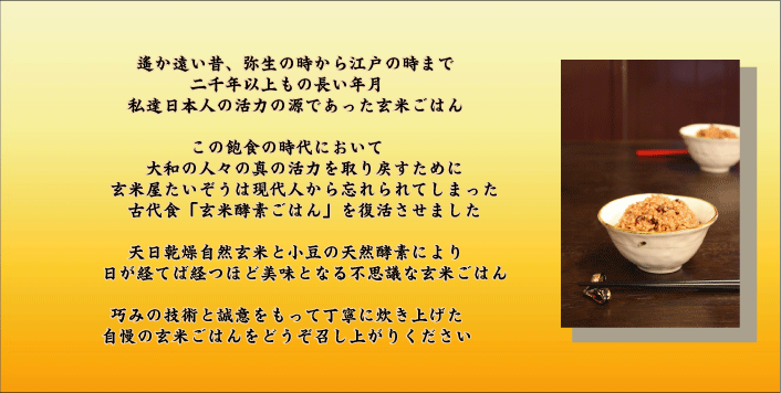 遠い昔、弥生の時から江戸の時まで二千年以上もの長い年月、私達日本人の活力の源であった玄米ごはん。この飽食の時代において、大和の人々の真の活力を取り戻すために、玄米屋たいぞうは現代人から忘れられてしまった古代食「玄米酵素ごはん」を復活させました。天日感乾燥自然玄米と小豆の天然酵素により日が経てば経つほど美味となる不思議な玄米ごはん。巧みの技術と誠意をもって丁寧に炊き上げた自慢の玄米ごはんをどうぞお召し上がり下さい。